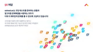 §6 여담
solved.ac는 코딩 테스트를 준비하는 분들과
알고리즘 문제해결을 사랑하는 모두가
더욱 더 재미있게 문제를 풀 수 있도록 고심하고 있습니다!
사이트를 이용하시면서 불편하신 점이나
추가하면 좋을 만한 기능이 있다면 언제든 부담없이
shift@solved.ac로 제안해 주세요!
 