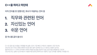 C++을 하라고 하던데
1.
2.
3.
직무와 관련된 언어
자신있는 언어
쉬운 언어
아직 언어를 못 정했다면, 회사가 허용하는 언어 중
C++은 같은 알고리즘을 구현했을 때 실행 시간이 가장 빠르고 메모리 사용량이 가장 적으며,
코딩 테스트가 프로그래밍 대회와 비슷한 점이 많아 공부할 리소스가 많다는 장점이 있지만,
일반적으로 C++ 이외의 언어에서 문제의 해결가능성을 보장하지 않는 알고리즘 대회들과는 다르게
코딩 테스트는 실행 시간과 메모리 사용량 제한 등에 관대하므로 사용하고 싶은 언어를 사용해도 무방합니다.
중 하나를 골라 봅시다
 