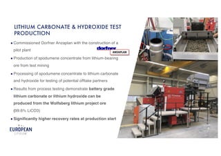 ● Click to edit Master text styles
! Second level
● Third level
● Fourth level
● Fifth level
9 9
● Commissioned Dorfner Anzaplan with the construction of a
pilot plant
● Production of spodumene concentrate from lithium-bearing
ore from test mining
● Processing of spodumene concentrate to lithium carbonate
and hydroxide for testing of potential offtake partners
● Results from process testing demonstrate battery grade
lithium carbonate or lithium hydroxide can be
produced from the Wolfsberg lithium project ore
(99.6% LiCO3)
● Significantly higher recovery rates at production start
LITHIUM CARBONATE & HYDROXIDE TEST
PRODUCTION
 