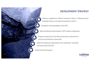 10
DEVELOPMENT STRATEGY
Initiate final financing plan
Determine approval requirements of the carbonate / hydroxide
conversion plant with EIA
Drilling to upgrade the “Inferred” resource in Zone 1 to Measured and
Indicated resource and extend prosperity in Zone 2
Completion and presentation of the DFS
Start permitting process based on DFS project configuration
Prepare mining plan for the Mining Authority to authorise the
mine and concentrator construction
 