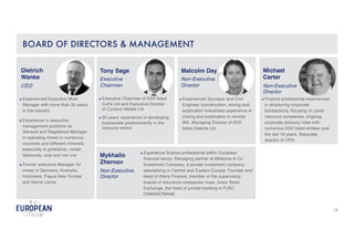 13
● Experienced Executive Mine
Manager with more than 30 years
in the industry
● Experience in executive
management positions as
General and Registered Manager
in operating mines in numerous
countries and different minerals,
especially in gold/silver, nickel,
diamonds, coal and iron ore.
● Former executive Manager for
mines in Germany, Australia,
Indonesia, Papua New Guinea
and Sierra Leone
Dietrich
Wanke
CEO
BOARD OF DIRECTORS & MANAGEMENT
● Executive Chairman of ASX listed
CuFe Ltd and Executive Director
of Cyclone Metals Ltd
● 35 years’ experience of developing
businesses predominantly in the
resource sector
Tony Sage
Executive
Chairman
● Finance professional experienced
in structuring corporate
transactions, focusing on junior
resource companies, ongoing
corporate advisory roles with
numerous ASX listed entities over
the last 18 years. Associate
director of CPS.
Michael
Carter
Non-Executive
Director
Malcolm Day
Non-Executive
Director
● Experienced Surveyor and Civil
Engineer (construction, mining and
exploration industries) experience in
mining and exploration in remote
WA. Managing Director of ASX
listed Delecta Ltd
Mykhailo
Zhernov
Non-Executive
Director
● Experience finance professional within European
financial sector. Managing partner at Millstone & Co
Investment Company, a private investment company
specializing in Central and Eastern Europe. Founder and
head of Altera Finance, member of the supervisory
boards of insurance companies Vuso, Innex Stock
Exchange, the head of private banking in PJSC
DIAMANTBANK.
 