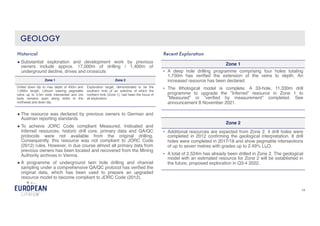 14
GEOLOGY
● Substantial exploration and development work by previous
owners include approx. 17,000m of drilling / 1,400m of
underground decline, drives and crosscuts
Historical
Zone 1 Zone 2
Drilled down dip to max depth of 450m and
1,500m length. Lithium bearing pegmatite
veins up to 5.5m wide intersected and ore
body remains open along strike to the
northwest and down dip.
Exploration target, demonstrated to be the
southern limb of an anticline of which the
northern limb (Zone 1), had been the focus of
all exploration.
● The resource was declared by previous owners to German and
Austrian reporting standards.
● To achieve JORC Code compliant Measured, Indicated and
Inferred resources, historic drill core, primary data and QA/QC
protocols were not available from the original drilling.
Consequently, this resource was not compliant to JORC Code
(2012) rules. However, in due course almost all primary data from
previous owners has been located and recovered from the Mining
Authority archives in Vienna.
● A programme of underground twin hole drilling and channel
sampling under a comprehensive QA/QC protocol has verified the
original data, which has been used to prepare an upgraded
resource model to become compliant to JORC Code (2012).
Recent Exploration
Zone 1
• A deep hole drilling programme comprising four holes totaling
1,750m has verified the extension of the veins to depth. An
increased resource has been declared.
• The lithological model is complete. A 33-hole, 11,330m drill
programme to upgrade the ”Inferred” resource in Zone 1 to
”Measured” or ”verified by measurement” completed. See
announcement 8 November 2021.
Zone 2
• Additional resources are expected from Zone 2. 4 drill holes were
completed in 2012 confirming the geological interpretation. 8 drill
holes were completed in 2017/18 and show pegmatite intersections
of up to seven metres with grades up to 2.49% Li2O.
• A total of 2,524m has already been drilled in Zone 2. The geological
model with an estimated resource for Zone 2 will be established in
the future, proposed exploration in Q3-4 2022.
 