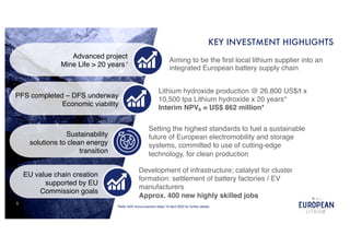 5
KEY INVESTMENT HIGHLIGHTS
EU value chain creation
supported by EU
Commission goals
Sustainability
solutions to clean energy
transition
PFS completed – DFS underway
Economic viability
Advanced project
Mine Life > 20 years*
Aiming to be the first local lithium supplier into an
integrated European battery supply chain
*Refer ASX Announcement dated 19 April 2022 for further details.
Lithium hydroxide production @ 26,800 US$/t x
10,500 tpa Lithium hydroxide x 20 years*
Interim NPV6 = US$ 862 million*
Development of infrastructure; catalyst for cluster
formation: settlement of battery factories / EV
manufacturers
Approx. 400 new highly skilled jobs
Setting the highest standards to fuel a sustainable
future of European electromobility and storage
systems, committed to use of cutting-edge
technology, for clean production
 