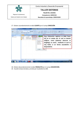 Regional Cundinamarca
Sistema de Gestión de la Calidad
Centro Industrial y Desarrollo Empresarial
TALLER SISTEMAS
TALLER #5.1 ACCESS
Competencia: 220501032
Resultado de aprendizaje: 22050103201
17. Ordene ascendentemente la tabla CLIENTE por el campo DIRECCIÓN.
18. Ordene descendentemente la tabla PRODUCTO por el campo DESCRIPCIÓN.
19. Guarde la base de datos y envíela por la plataforma LMS
Para Ordenarlos registros se debe hacer
clic en el campo por el cual se desean
ordenar, como podemos observar se
despliega un menú mediante el cual se
nos indica si en forma ascendente o
descendente.
 
