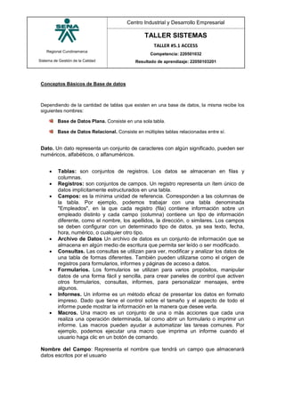 Regional Cundinamarca
Sistema de Gestión de la Calidad
Centro Industrial y Desarrollo Empresarial
TALLER SISTEMAS
TALLER #5.1 ACCESS
Competencia: 220501032
Resultado de aprendizaje: 22050103201
Conceptos Bàsicos de Base de datos
Dependiendo de la cantidad de tablas que existen en una base de datos, la misma recibe los
siguientes nombres:
Base de Datos Plana. Consiste en una sola tabla.
Base de Datos Relacional. Consiste en múltiples tablas relacionadas entre sí.
Dato. Un dato representa un conjunto de caracteres con algún significado, pueden ser
numéricos, alfabéticos, o alfanuméricos.
 Tablas: son conjuntos de registros. Los datos se almacenan en filas y
columnas.
 Registros: son conjuntos de campos. Un registro representa un ítem único de
datos implícitamente estructurados en una tabla.
 Campos: es la mínima unidad de referencia. Corresponden a las columnas de
la tabla. Por ejemplo, podemos trabajar con una tabla denominada
"Empleados", en la que cada registro (fila) contiene información sobre un
empleado distinto y cada campo (columna) contiene un tipo de información
diferente, como el nombre, los apellidos, la dirección, o similares. Los campos
se deben configurar con un determinado tipo de datos, ya sea texto, fecha,
hora, numérico, o cualquier otro tipo.
 Archivo de Datos Un archivo de datos es un conjunto de información que se
almacena en algún medio de escritura que permita ser leído o ser modificado.
 Consultas. Las consultas se utilizan para ver, modificar y analizar los datos de
una tabla de formas diferentes. También pueden utilizarse como el origen de
registros para formularios, informes y páginas de acceso a datos.
 Formularios. Los formularios se utilizan para varios propósitos, manipular
datos de una forma fácil y sencilla, para crear paneles de control que activen
otros formularios, consultas, informes, para personalizar mensajes, entre
algunos.
 Informes. Un informe es un método eficaz de presentar los datos en formato
impreso. Dado que tiene el control sobre el tamaño y el aspecto de todo el
informe puede mostrar la información en la manera que desee verla.
 Macros. Una macro es un conjunto de una o más acciones que cada una
realiza una operación determinada, tal como abrir un formulario o imprimir un
informe. Las macros pueden ayudar a automatizar las tareas comunes. Por
ejemplo, podemos ejecutar una macro que imprima un informe cuando el
usuario haga clic en un botón de comando.
Nombre del Campo: Representa el nombre que tendrá un campo que almacenará
datos escritos por el usuario
 
