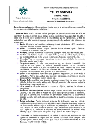 Regional Cundinamarca
Sistema de Gestión de la Calidad
Centro Industrial y Desarrollo Empresarial
TALLER SISTEMAS
TALLER #5.1 ACCESS
Competencia: 220501032
Resultado de aprendizaje: 22050103201
Descripción del campo: Representa un detalle que se le agrega al campo, específica
su función o su utilidad dentro de la tabla.
Tipo de Dato: El tipo de dato define que tipos de valores o datos son los que se
escribiran dentro del campo. Cada campo o dato puede tener su propio tipo de dato, y
cada tipo de dato tiene características o propiedades que lo representan. El tipo de
dato indica que valor puede almacenar ese campo entre los valores más utilizados se
encuentran:
Texto. Almacena valores alfanuméricos y símbolos inferiores a 255 caracteres.
Ejemplo: nombre, apellido, ciudad, etc.
Memo. Almacena textos largos, valores hasta 64000 bytes. Ejemplo:
comentarios, observaciones, etc.
Numero. Valores numéricos únicamente. Ejemplo: edad, nota de estudio, etc.
Fecha/Hora. Valores relacionados con fecha y horas o ambos. Ejemplo: hora
de entrada al trabajo, fecha u hora de compras, fecha de nacimiento, etc.
Moneda. Valores numéricos contables, es decir con símbolo de moneda.
Ejemplo: precio, salario, etc.
Autonumeración. El valor auto numérico es un número irrepetible (sin
duplicados) que genera el sistema automáticamente, no es necesario
completar este campo a la hora de ingresar los datos. Ejemplo: se utiliza para
representar números de facturas, números de transacciones, números de
registros o cualquier otro dato que sea auto consecutivo.
Sí/No. Valor booleano (solo tiene dos posibles respuestas), si ó no, falso ó
verdadero, Activo ó desactivo etc. Ejemplo: Morosidad, determina si o no la
persona tiene morosidad con un banco, etc.
Objeto OLE. Se utiliza para insertar objetos como archivos de texto, hojas de
cálculo, imágenes, audio, videos etc. Ejemplo agregar a la base de datos la
fotografía de un empleado, etc.
Hipervínculos. Guarda enlaces o vínculos a objetos, páginas de Internet o
programas.
Asistente para búsquedas. Permite elegir un valor de una lista indicada por el
usuario, o de otra tabla: al hacer clic sobre esta opción aparece el asistente,
que guía al usuario para especificar los parámetros necesarios. El usuario final
escoge un valor para este campo mediante un cuadro combinado o un cuadro
de lista.
Datos adjuntos: Puede adjuntar archivos de imágenes, hoja de cálculo,
gráficos y otros tipos de archivos admitidos, a los registros de la base de datos
de forma similar a como adjunta archivos a los mensajes de correo electrónico.
Los campos de datos adjuntos ofrecen mayor flexibilidad que los campos de
tipo Objeto OLE, y utilizan el espacio de almacenamiento de manera más
eficaz porque no crean una imagen de mapa de bits del archivo original.
Calculado: Un campo calculado es un campo cuyo valor es resultado de una
operación aritmética o lógica que se realiza utilizando otros campos. Por
ejemplo podría ser un campo Total que calcula su valor multiplicando Precio *
Cantidad en una línea de pedido.
 