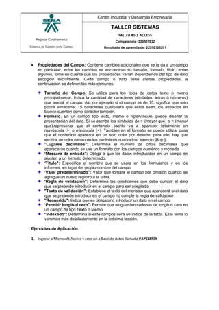 Regional Cundinamarca
Sistema de Gestión de la Calidad
Centro Industrial y Desarrollo Empresarial
TALLER SISTEMAS
TALLER #5.1 ACCESS
Competencia: 220501032
Resultado de aprendizaje: 22050103201
 Propiedades del Campo: Contiene cambios adicionales que se le da a un campo
en particular, entre los cambios se encuentran su tamaño, formato, titulo, entre
algunos, tome en cuenta que las propiedades varían dependiendo del tipo de dato
escogido inicialmente. Cada campo ó dato tiene ciertas propiedades, a
continuación se definen las más comunes:
Tamaño del Campo. Se utiliza para los tipos de datos texto o memo
principalmente. Indica la cantidad de caracteres (símbolos, letras ó números)
que tendrá el campo. Así por ejemplo si el campo es de 15, significa que solo
podre almacenar 15 caracteres cualquiera que estos sean; los espacios en
blanco cuentan como carácter también.
Formato. En un campo tipo texto, memo o hipervínculo, puede diseñar la
presentación del dato. Si se escribe los símbolos de > (mayor que) o < (menor
que),representa que el contenido escrito va a aparecer totalmente en
mayúscula (>) o minúscula (<). También en el formato se puede utilizar para
que el contenido aparezca en un solo color por defecto, para ello, hay que
escribir un color dentro de los paréntesis cuadrados, ejemplo [Rojo].
"Lugares decimales": Determina el numero de cifras decimales que
aparecerán cuando se use un formato con los campos numérico y moneda
"Mascara de entrada": Obliga a que los datos introducidos en un campo se
ajusten a un formato determinado.
"Titulo": Especifica el nombre que se usara en los formularios y en los
informes, en lugar del propio nombre del campo
"Valor predeterminado": Valor que tomara el campo por omisión cuando se
agregue un nuevo registro a la tabla.
"Regla de validación": Determina las condiciones que debe cumplir el dato
que se pretende introducir en el campo para ser aceptado
"Texto de validación": Establece el texto del mensaje que aparecerá si el dato
que se pretende introducir en el campo no cumple la regla de validación
"Requerido": Indica que es obligatorio introducir un dato en el campo.
"Permitir longitud cero": Permite que se guarden cadenas de longitud cero en
un campo de tipo Texto o Memo
"Indexado": Determina si este campos será un índice de la tabla. Este tema lo
veremos más detalladamente en la próxima lección.
Ejercicios de Aplicación.
1. Ingrese a Microsoft Access y cree un a Base de datos llamada PAPELERÍA
 