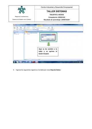 Regional Cundinamarca
Sistema de Gestión de la Calidad
Centro Industrial y Desarrollo Empresarial
TALLER SISTEMAS
TALLER #5.1 ACCESS
Competencia: 220501032
Resultado de aprendizaje: 22050103201
4. Ingrese los siguientes registros a la tabla por vista Hoja de Datos:
Aquí se da nombre a la
tabla y se oprime el
botón Aceptar
 