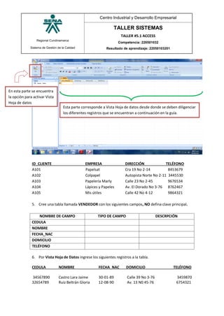 Regional Cundinamarca
Sistema de Gestión de la Calidad
Centro Industrial y Desarrollo Empresarial
TALLER SISTEMAS
TALLER #5.1 ACCESS
Competencia: 220501032
Resultado de aprendizaje: 22050103201
ID_CLIENTE EMPRESA DIRECCIÓN TELÉFONO
A101 Papelsat Cra 19 No 2-14 8453679
A102 Colpapel Autopista Norte No 2-11 3445530
A103 Papelería Marly Calle 23 No 2-45 9676534
A104 Lápices y Papeles Av. El Dorado No 3-76 8762467
A105 Mis útiles Calle 42 No 4-12 9864321
5. Cree una tabla llamada VENDEDOR con los siguientes campos, NO defina clave principal.
NOMBRE DE CAMPO TIPO DE CAMPO DESCRPCIÓN
CEDULA
NOMBRE
FECHA_NAC
DOMICILIO
TELÉFONO
6. Por Vista Hoja de Datos ingrese los siguientes registros a la tabla.
CEDULA NOMBRE FECHA_NAC DOMICILIO TELÉFONO
34567890 Castro Lara Jaime 30-01-89 Calle 39 No 3-76 3459870
32654789 Ruiz Beltrán Gloria 12-08-90 Av. 13 N0 45-76 6754321
Esta parte corresponde a Vista Hoja de datos desde donde se deben diligenciar
los diferentes registros que se encuentran a continuación en la guía.
En esta parte se encuentra
la opción para activar Vista
Hoja de datos
 
