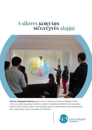 A sikeres kortárs
műgyűjtés alapjai
A Kortárs Műgyűjtő Akadémia egyedi, intenzív, négy hetes, öt alkalmas képzéssorozatot
indít azzal a céllal, hogy igényt teremtsen a modern műalkotások befektetési célú vásárlására,
valamint olyan páratlan tudást és ismeretanyagot adjon át a résztvevőknek hiteles szakemberek
által, amely máshol, ebben a formában, nem elérhető.
 