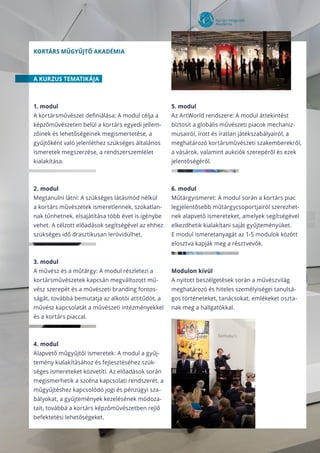 Kortárs műgyűjtő akadémia
A KURZUS TEMATIKÁJA
1. modul
A kortársművészet definiálása: A modul célja a
képzőművészeten belül a kortárs egyedi jellem-
zőinek és lehetőségeinek megismertetése, a
gyűjtőként való jelenléthez szükséges általános
ismeretek megszerzése, a rendszerszemlélet
kialakítása.
2. modul
Megtanulni látni: A szükséges látásmód nélkül
a kortárs művészetek ismeretlennek, szokatlan-
nak tűnhetnek, elsajátítása több évet is igénybe
vehet. A célzott előadások segítségével az ehhez
szükséges idő drasztikusan lerövidülhet.
3. modul
A művész és a műtárgy: A modul részletezi a
kortársművészetek kapcsán megváltozott mű-
vész szerepét és a művészeti branding fontos-
ságát, továbbá bemutatja az alkotói attitűdöt, a
művész kapcsolatát a művészeti intézményekkel
és a kortárs piaccal.
4. modul
Alapvető műgyűjtői ismeretek: A modul a gyűj-
temény kialakításához és fejlesztéséhez szük-
séges ismereteket közvetíti. Az előadások során
megismerhetik a szcéna kapcsolati rendszerét, a
műgyűjtéshez kapcsolódó jogi és pénzügyi sza-
bályokat, a gyűjtemények kezelésének módoza-
tait, továbbá a kortárs képzőművészetben rejlő
befektetési lehetőségeket.
5. modul
Az ArtWorld rendszere: A modul áttekintést
biztosít a globális művészeti piacok mechaniz-
musairól, írott és íratlan játékszabályairól, a
meghatározó kortársművészeti szakemberekről,
a vásárok, valamint aukciók szerepéről és ezek
jelentőségéről.
6. modul
Műtárgyismeret: A modul során a kortárs piac
legjelentősebb műtárgycsoportjairól szerezhet-
nek alapvető ismereteket, amelyek segítségével
elkezdhetik kialakítani saját gyűjteményüket.
E modul ismeretanyagát az 1-5 modulok között
elosztva kapják meg a résztvevők.
Modulon kívül
A nyitott beszélgetések során a művészvilág
meghatározó és hiteles személyiségei tanulsá-
gos történeteket, tanácsokat, emlékeket oszta-
nak meg a hallgatókkal.
 