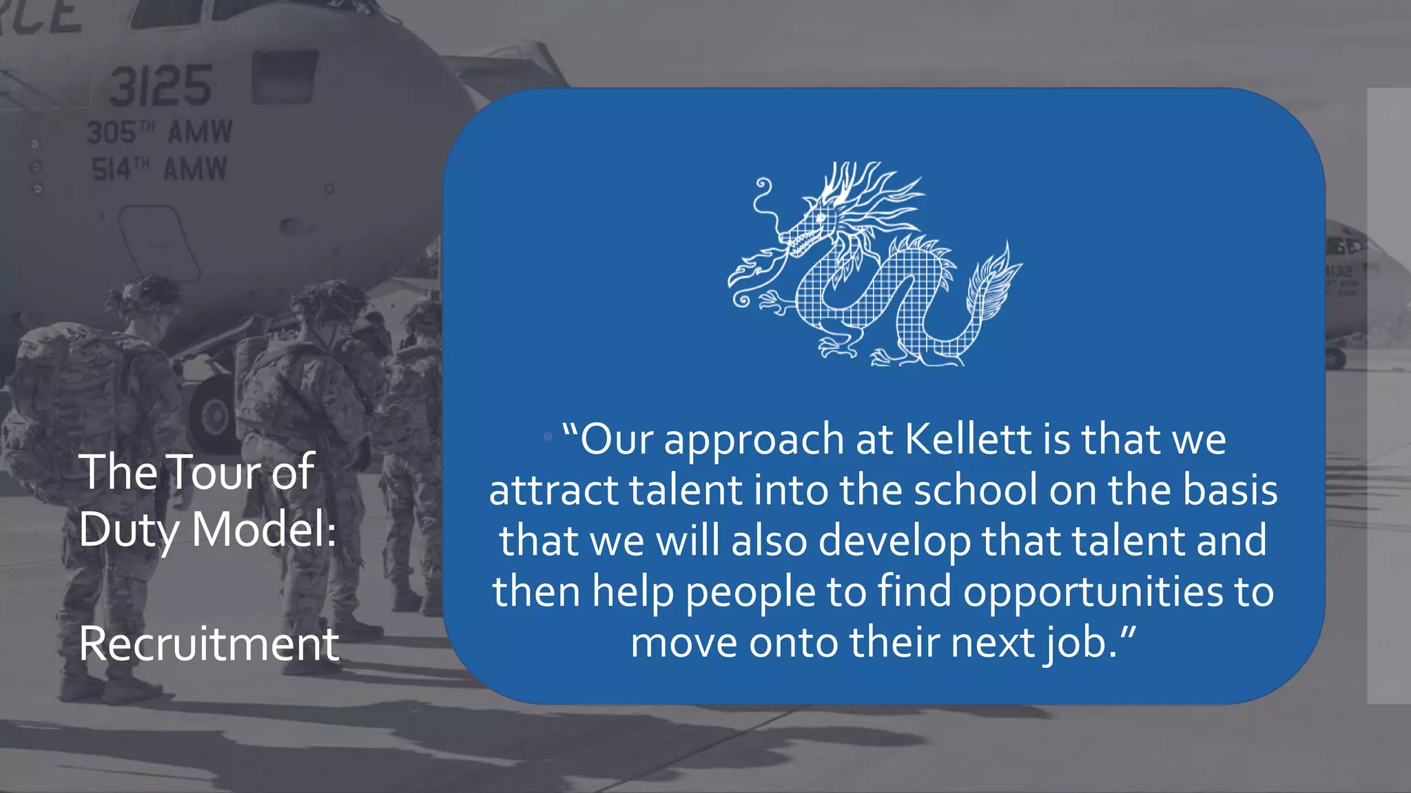 TheTour of
Duty Model:
Recruitment
“Our approach at Kellett is that we
attract talent into the school on the basis
that we will also develop that talent and
then help people to find opportunities to
move onto their next job.”
 