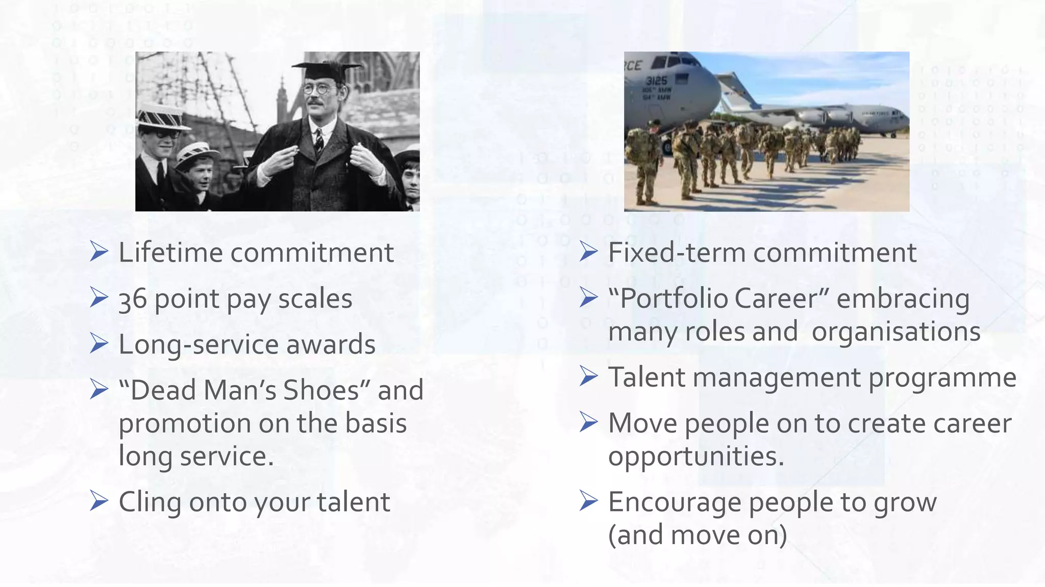  Fixed-term commitment
 “Portfolio Career” embracing
many roles and organisations
 Talent management programme
 Move people on to create career
opportunities.
 Encourage people to grow
(and move on)
 Lifetime commitment
 36 point pay scales
 Long-service awards
 “Dead Man’s Shoes” and
promotion on the basis
long service.
 Cling onto your talent
 