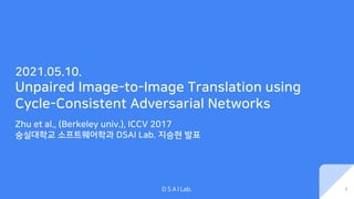 D S A I Lab.
2021.05.10.
Unpaired Image-to-Image Translation using
Cycle-Consistent Adversarial Networks
Zhu et al., (Berkeley univ.), ICCV 2017
숭실대학교 소프트웨어학과 DSAI Lab. 지승현 발표
1
 