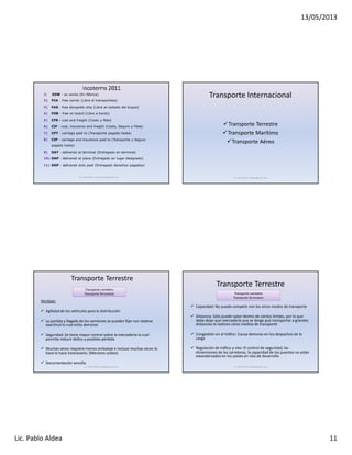 13/05/2013
Lic. Pablo Aldea 11
Lic. Pablo Aldea / pabloaldea1@gmail.com
1) EXW - ex works (En fábrica)
2) FCA - free carrier (Libre al transportista)
3) FAS - free alongside ship (Libre al costado del buque)
4) FOB - free on board (Libre a bordo)
5) CFR - cost and freight (Costo y flete)
6) CIF - cost, insurance and freight (Costo, Seguro y Flete)
7) CPT - carriage paid to (Transporte pagado hasta)
8) CIP - carriage and insurance paid to (Transporte y Seguro
pagado hasta)
9) DAT - delivered at terminal (Entregado en terminal)
10) DAP - delivered at place (Entregado en lugar designado)
11) DDP - delivered duty paid (Entregado derechos pagados)
Transporte Internacional
Transporte Terrestre
Transporte Marítimo
Transporte Aéreo
Lic. Pablo Aldea / paldea@gmail.com
Transporte Terrestre
Ventajas:
Agilidad de los vehículos para la distribución
La partida y llegada de los camiones se pueden fijar con relativa
exactitud lo cual evita demoras
Seguridad: Se tiene mayor control sobre la mercaderia lo cual
permite reducir daños y posibles pérdida
Muchas veces requiere menos embalaje e incluso muchas veces lo
hace lo hace innecesario. (Menores costos)
Documentación sencilla
Transporte carretero
Transporte ferroviario
Lic. Pablo Aldea / paldea@gmail.com Lic. Pablo Aldea / paldea@gmail.com
Transporte Terrestre
Capacidad: No puede competir con los otros modos de transporte
Distancia: Sólo puede optar dentro de ciertos límites, por lo que
debe dejar que mercadería que se tenga que transportar a grandes
distancias la realicen otros medios de transporte
Congestión en el tráfico: Causa demoras en los despachos de la
carga
Regulación de tráfico y vías: El control de seguridad, las
dimensiones de las carreteras, la capacidad de los puentes no están
estandarizados en los países en vías de desarrollo
Transporte carretero
Transporte ferroviario
 