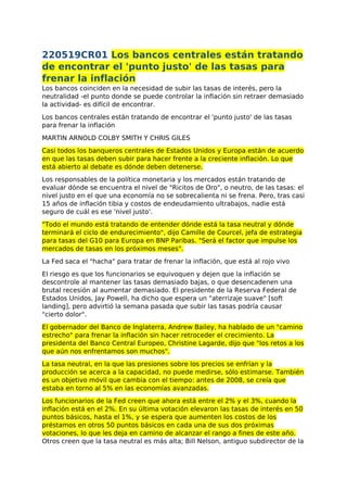 220519CR01 Los bancos centrales están tratando
de encontrar el 'punto justo' de las tasas para
frenar la inflación
Los bancos coinciden en la necesidad de subir las tasas de interés, pero la
neutralidad -el punto donde se puede controlar la inflación sin retraer demasiado
la actividad- es difícil de encontrar.
Los bancos centrales están tratando de encontrar el 'punto justo' de las tasas
para frenar la inflación
MARTIN ARNOLD COLBY SMITH Y CHRIS GILES
Casi todos los banqueros centrales de Estados Unidos y Europa están de acuerdo
en que las tasas deben subir para hacer frente a la creciente inflación. Lo que
está abierto al debate es dónde deben detenerse.
Los responsables de la política monetaria y los mercados están tratando de
evaluar dónde se encuentra el nivel de "Ricitos de Oro", o neutro, de las tasas: el
nivel justo en el que una economía no se sobrecalienta ni se frena. Pero, tras casi
15 años de inflación tibia y costos de endeudamiento ultrabajos, nadie está
seguro de cuál es ese 'nivel justo'.
"Todo el mundo está tratando de entender dónde está la tasa neutral y dónde
terminará el ciclo de endurecimiento", dijo Camille de Courcel, jefa de estrategia
para tasas del G10 para Europa en BNP Paribas. "Será el factor que impulse los
mercados de tasas en los próximos meses".
La Fed saca el "hacha" para tratar de frenar la inflación, que está al rojo vivo
El riesgo es que los funcionarios se equivoquen y dejen que la inflación se
descontrole al mantener las tasas demasiado bajas, o que desencadenen una
brutal recesión al aumentar demasiado. El presidente de la Reserva Federal de
Estados Unidos, Jay Powell, ha dicho que espera un "aterrizaje suave" [soft
landing], pero advirtió la semana pasada que subir las tasas podría causar
"cierto dolor".
El gobernador del Banco de Inglaterra, Andrew Bailey, ha hablado de un "camino
estrecho" para frenar la inflación sin hacer retroceder el crecimiento. La
presidenta del Banco Central Europeo, Christine Lagarde, dijo que "los retos a los
que aún nos enfrentamos son muchos".
La tasa neutral, en la que las presiones sobre los precios se enfrían y la
producción se acerca a la capacidad, no puede medirse, sólo estimarse. También
es un objetivo móvil que cambia con el tiempo: antes de 2008, se creía que
estaba en torno al 5% en las economías avanzadas.
Los funcionarios de la Fed creen que ahora está entre el 2% y el 3%, cuando la
inflación está en el 2%. En su última votación elevaron las tasas de interés en 50
puntos básicos, hasta el 1%, y se espera que aumenten los costos de los
préstamos en otros 50 puntos básicos en cada una de sus dos próximas
votaciones, lo que les deja en camino de alcanzar el rango a fines de este año.
Otros creen que la tasa neutral es más alta; Bill Nelson, antiguo subdirector de la
 