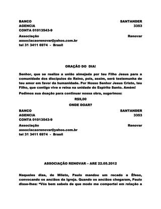 BANCO                                                  SANTANDER
AGENCIA                                                      3353
CONTA 01013543-9
Associação                                                 Renovar
associacaorenovar@yahoo.com.br
tel 31 3411 6974 - Brasil




                         ORAÇÃO DO DIA!

Senhor, que se realize a união almejada por teu Filho Jesus para a
comunidade dos discípulos do Reino, pois, assim, será testemunha de
teu amor em favor da humanidade. Por Nosso Senhor Jesus Cristo, teu
Filho, que contigo vive e reina na unidade do Espírito Santo. Amém!
Pedimos sua doação para continuar nossa obra, sugerimos:
                              R$9,00
                           ONDE DOAR?
BANCO                                                  SANTANDER
AGENCIA                                                      3353
CONTA 01013543-9
Associação                                                 Renovar
associacaorenovar@yahoo.com.br
tel 31 3411 6974 - Brasil




             ASSOCIAÇÃO RENOVAR – ARE 22.05.2012


Naqueles dias, de Mileto, Paulo mandou um recado a Éfeso,
convocando os anciãos da Igreja. Quando os anciãos chegaram, Paulo
disse-lhes: “Vós bem sabeis de que modo me comportei em relação a
 