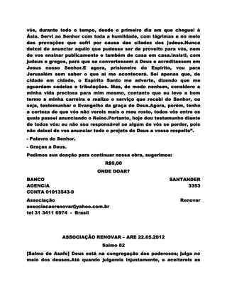 vós, durante todo o tempo, desde o primeiro dia em que cheguei à
Ásia. Servi ao Senhor com toda a humildade, com lágrimas e no meio
das provações que sofri por causa das ciladas dos judeus.Nunca
deixei de anunciar aquilo que pudesse ser de proveito para vós, nem
de vos ensinar publicamente e também de casa em casa.Insisti, com
judeus e gregos, para que se convertessem a Deus e acreditassem em
Jesus nosso Senhor.E agora, prisioneiro do Espírito, vou para
Jerusalém sem saber o que aí me acontecerá. Sei apenas que, de
cidade em cidade, o Espírito Santo me adverte, dizendo que me
aguardam cadeias e tribulações. Mas, de modo nenhum, considero a
minha vida preciosa para mim mesmo, contanto que eu leve a bom
termo a minha carreira e realize o serviço que recebi do Senhor, ou
seja, testemunhar o Evangelho da graça de Deus.Agora, porém, tenho
a certeza de que vós não vereis mais o meu rosto, todos vós entre os
quais passei anunciando o Reino.Portanto, hoje dou testemunho diante
de todos vós: eu não sou responsável se algum de vós se perder, pois
não deixei de vos anunciar todo o projeto de Deus a vosso respeito”.
- Palavra do Senhor.
- Graças a Deus.
Pedimos sua doação para continuar nossa obra, sugerimos:
                              R$9,00
                           ONDE DOAR?
BANCO                                                  SANTANDER
AGENCIA                                                      3353
CONTA 01013543-9
Associação                                                  Renovar
associacaorenovar@yahoo.com.br
tel 31 3411 6974 - Brasil




              ASSOCIAÇÃO RENOVAR – ARE 22.05.2012
                             Salmo 82
[Salmo de Asafe] Deus está na congregação dos poderosos; julga no
meio dos deuses.Até quando julgareis injustamente, e aceitareis as
 