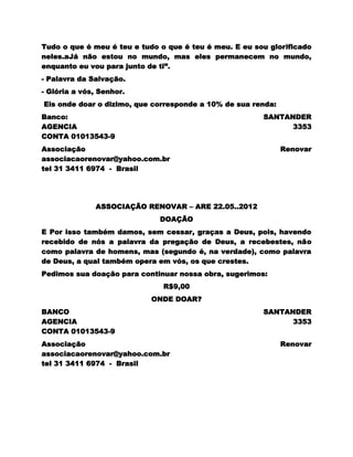 Tudo o que é meu é teu e tudo o que é teu é meu. E eu sou glorificado
neles.aJá não estou no mundo, mas eles permanecem no mundo,
enquanto eu vou para junto de ti”.
- Palavra da Salvação.
- Glória a vós, Senhor.
Eis onde doar o dizimo, que corresponde a 10% de sua renda:
Banco:                                                  SANTANDER
AGENCIA                                                       3353
CONTA 01013543-9
Associação                                                    Renovar
associacaorenovar@yahoo.com.br
tel 31 3411 6974 - Brasil




              ASSOCIAÇÃO RENOVAR – ARE 22.05..2012
                              DOAÇÃO
E Por isso também damos, sem cessar, graças a Deus, pois, havendo
recebido de nós a palavra da pregação de Deus, a recebestes, não
como palavra de homens, mas (segundo é, na verdade), como palavra
de Deus, a qual também opera em vós, os que crestes.
Pedimos sua doação para continuar nossa obra, sugerimos:
                               R$9,00
                            ONDE DOAR?
BANCO                                                   SANTANDER
AGENCIA                                                       3353
CONTA 01013543-9
Associação                                                    Renovar
associacaorenovar@yahoo.com.br
tel 31 3411 6974 - Brasil
 