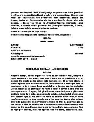 pessoas dos ímpios? (Selá.)Fazei justiça ao pobre e ao órfão; justificai
o aflito e o necessitado.Livrai o pobre e o necessitado; tirai-os das
mãos dos ímpios.Eles não conhecem, nem entendem; andam em
trevas; todos os fundamentos da terra vacilam.Eu disse: Vós sois
deuses, e todos vós filhos do Altíssimo.Todavia morrereis como
homens, e caireis como qualquer dos príncipes.Levanta-te, ó Deus,
julga a terra, pois tu possuis todas as nações.
Salmo 82 - Para que se faça justiça.
Pedimos sua doação para continuar nossa obra, sugerimos:
                                 R$9,00
                              ONDE DOAR?
BANCO                                                       SANTANDER
AGENCIA                                                           3353
CONTA 01013543-9
Associação                                                       Renovar
associacaorenovar@yahoo.com.br
tel 31 3411 6974 - Brasil




               ASSOCIAÇÃO RENOVAR – ARE 22.05.2012
                                 DÍZIMO
Naquele tempo, Jesus ergueu os olhos ao céu e disse: “Pai, chegou a
hora. Glorifica o teu Filho, para que o teu Filho te glorifique a ti, e,
porque lhe deste poder sobre todo homem, ele dê a vida eterna a
todos aqueles que lhe confiaste.Ora, a vida eterna é esta: que eles te
conheçam a ti, o único Deus verdadeiro, e àquele que tu enviaste,
Jesus Cristo.Eu te glorifiquei na terra e levei a termo a obra que me
deste para fazer. E agora, Pai, glorifica-me junto de ti, com a glória que
eu tinha junto de ti antes que o mundo existisse.Manifestei o teu nome
aos homens que tu me deste do meio do mundo. Eram teus, e tu os
confiaste a mim, e eles guardaram a tua palavra. Agora eles sabem
que tudo quanto me deste vem de ti, 8pois dei-lhes as palavras que tu
me deste, e eles as acolheram, e reconheceram verdadeiramente que
eu saí de ti e acreditaram que tu me enviaste.Eu te rogo por eles. Não
te rogo pelo mundo, mas por aqueles que me deste, porque são teus.
 