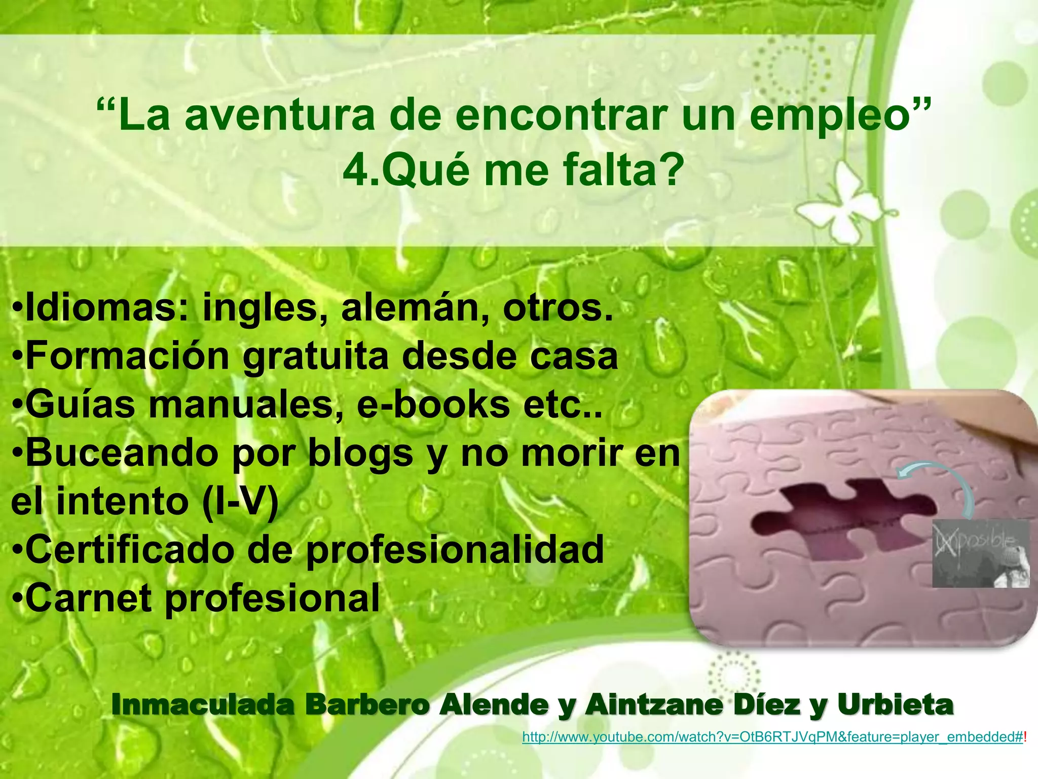 “La aventura de encontrar un empleo” 
4.Qué me falta? 
•Idiomas: ingles, alemán, otros. 
•Formación gratuita desde casa 
•Guías manuales, e-books etc.. 
•Buceando por blogs y no morir en 
el intento (I-V) 
•Certificado de profesionalidad 
•Carnet profesional 
Inmaculada Barbero Alende y Aintzane Díez y Urbieta 
http://www.youtube.com/watch?v=OtB6RTJVqPM&feature=player_embedded#! 
 