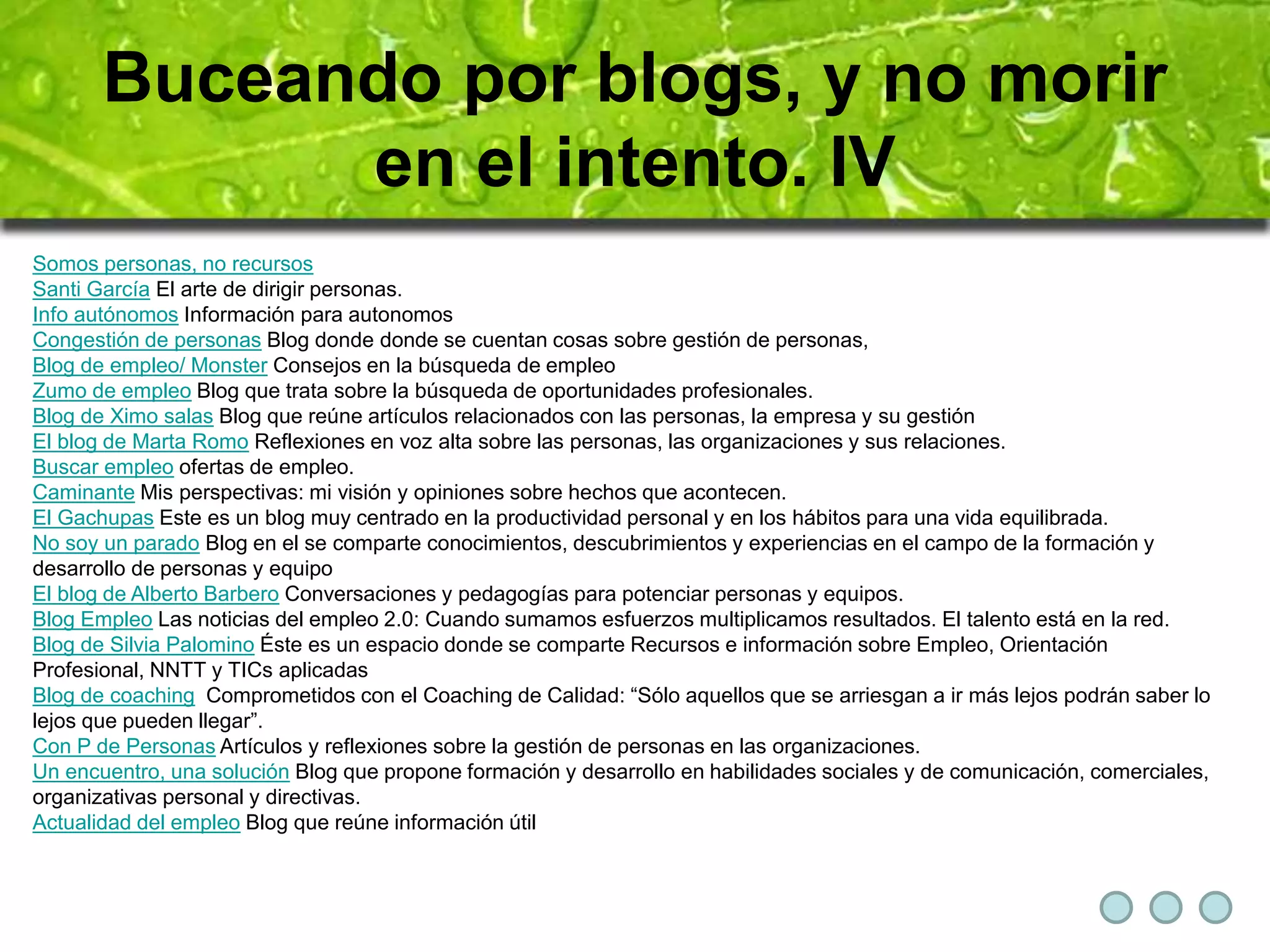 Buceando por blogs, y no morir 
en el intento. IV 
Somos personas, no recursos 
Santi García El arte de dirigir personas. 
Info autónomos Información para autonomos 
Congestión de personas Blog donde donde se cuentan cosas sobre gestión de personas, 
Blog de empleo/ Monster Consejos en la búsqueda de empleo 
Zumo de empleo Blog que trata sobre la búsqueda de oportunidades profesionales. 
Blog de Ximo salas Blog que reúne artículos relacionados con las personas, la empresa y su gestión 
El blog de Marta Romo Reflexiones en voz alta sobre las personas, las organizaciones y sus relaciones. 
Buscar empleo ofertas de empleo. 
Caminante Mis perspectivas: mi visión y opiniones sobre hechos que acontecen. 
El Gachupas Este es un blog muy centrado en la productividad personal y en los hábitos para una vida equilibrada. 
No soy un parado Blog en el se comparte conocimientos, descubrimientos y experiencias en el campo de la formación y 
desarrollo de personas y equipo 
El blog de Alberto Barbero Conversaciones y pedagogías para potenciar personas y equipos. 
Blog Empleo Las noticias del empleo 2.0: Cuando sumamos esfuerzos multiplicamos resultados. El talento está en la red. 
Blog de Silvia Palomino Éste es un espacio donde se comparte Recursos e información sobre Empleo, Orientación 
Profesional, NNTT y TICs aplicadas 
Blog de coaching Comprometidos con el Coaching de Calidad: “Sólo aquellos que se arriesgan a ir más lejos podrán saber lo 
lejos que pueden llegar”. 
Con P de Personas Artículos y reflexiones sobre la gestión de personas en las organizaciones. 
Un encuentro, una solución Blog que propone formación y desarrollo en habilidades sociales y de comunicación, comerciales, 
organizativas personal y directivas. 
Actualidad del empleo Blog que reúne información útil 
 
