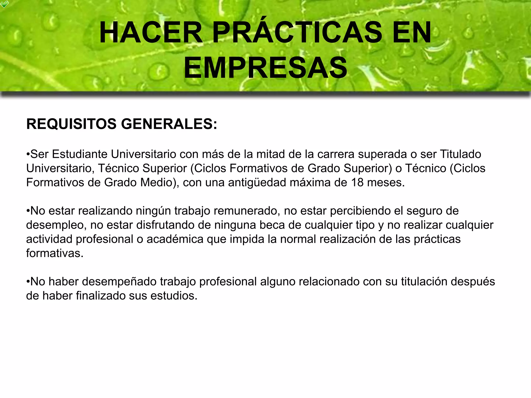 HACER PRÁCTICAS EN 
EMPRESAS 
REQUISITOS GENERALES: 
•Ser Estudiante Universitario con más de la mitad de la carrera superada o ser Titulado 
Universitario, Técnico Superior (Ciclos Formativos de Grado Superior) o Técnico (Ciclos 
Formativos de Grado Medio), con una antigüedad máxima de 18 meses. 
•No estar realizando ningún trabajo remunerado, no estar percibiendo el seguro de 
desempleo, no estar disfrutando de ninguna beca de cualquier tipo y no realizar cualquier 
actividad profesional o académica que impida la normal realización de las prácticas 
formativas. 
•No haber desempeñado trabajo profesional alguno relacionado con su titulación después 
de haber finalizado sus estudios. 
 