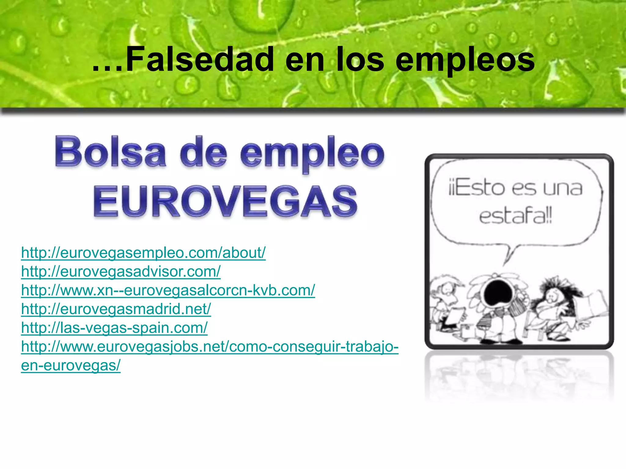 …Falsedad en los empleos 
http://eurovegasempleo.com/about/ 
http://eurovegasadvisor.com/ 
http://www.xn--eurovegasalcorcn-kvb.com/ 
http://eurovegasmadrid.net/ 
http://las-vegas-spain.com/ 
http://www.eurovegasjobs.net/como-conseguir-trabajo-en- 
eurovegas/ 
 