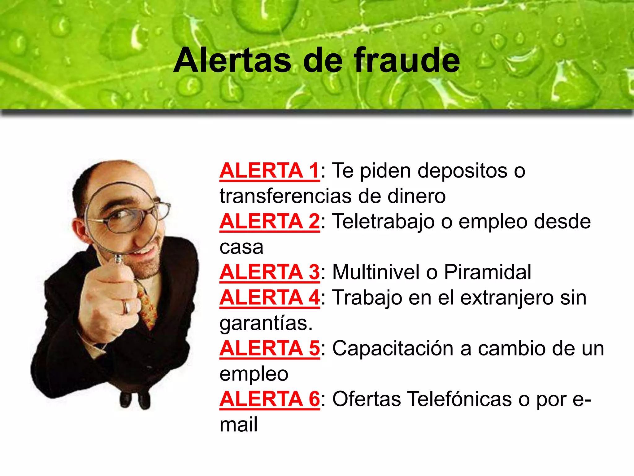 Alertas de fraude 
ALERTA 1: Te piden depositos o 
transferencias de dinero 
ALERTA 2: Teletrabajo o empleo desde 
casa 
ALERTA 3: Multinivel o Piramidal 
ALERTA 4: Trabajo en el extranjero sin 
garantías. 
ALERTA 5: Capacitación a cambio de un 
empleo 
ALERTA 6: Ofertas Telefónicas o por e-mail 
 