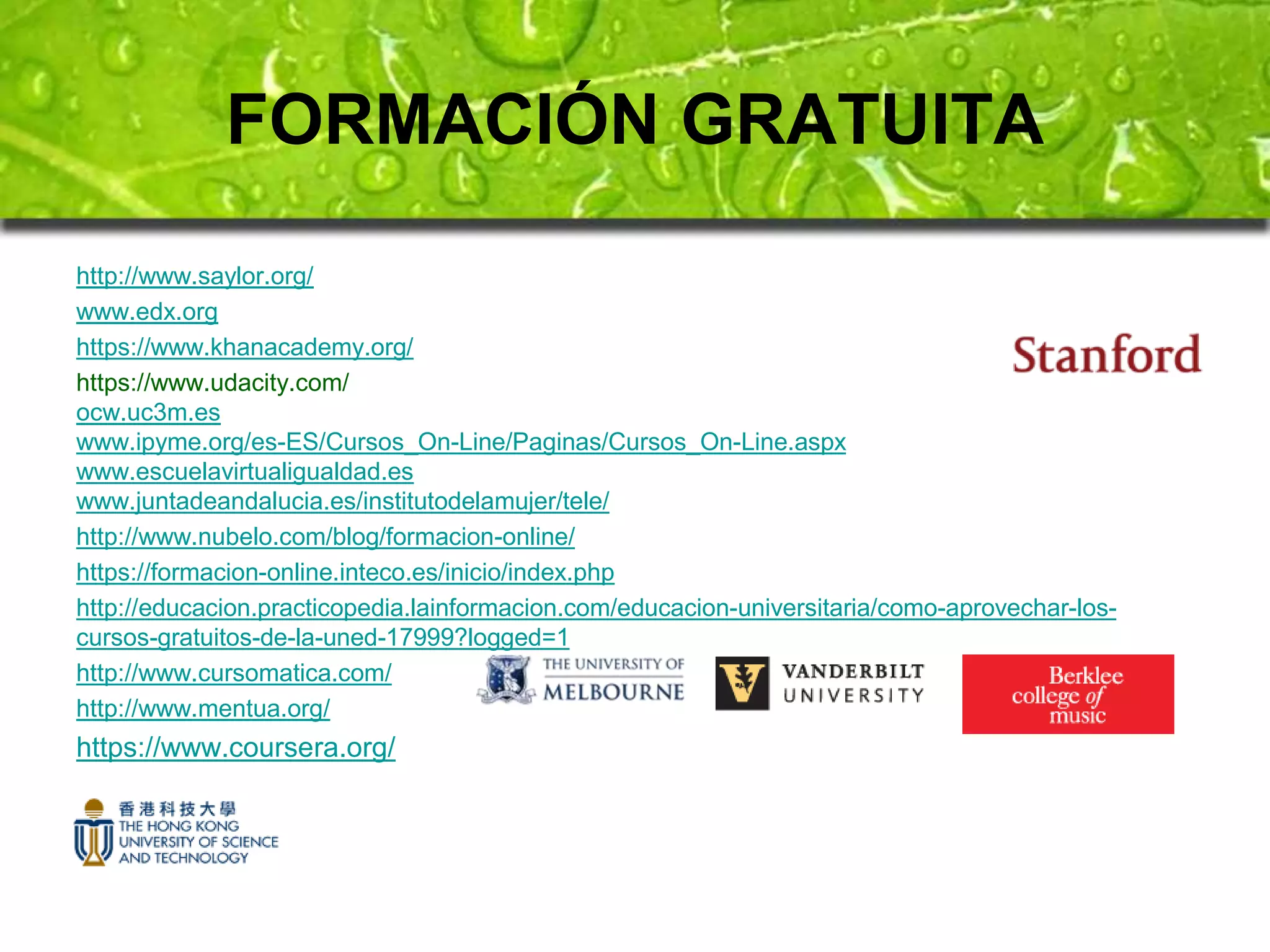 FORMACIÓN GRATUITA 
http://www.saylor.org/ 
www.edx.org 
https://www.khanacademy.org/ 
https://www.udacity.com/ 
ocw.uc3m.es 
www.ipyme.org/es-ES/Cursos_On-Line/Paginas/Cursos_On-Line.aspx 
www.escuelavirtualigualdad.es 
www.juntadeandalucia.es/institutodelamujer/tele/ 
http://www.nubelo.com/blog/formacion-online/ 
https://formacion-online.inteco.es/inicio/index.php 
http://educacion.practicopedia.lainformacion.com/educacion-universitaria/como-aprovechar-los-cursos- 
gratuitos-de-la-uned-17999?logged=1 
http://www.cursomatica.com/ 
http://www.mentua.org/ 
https://www.coursera.org/ 
 