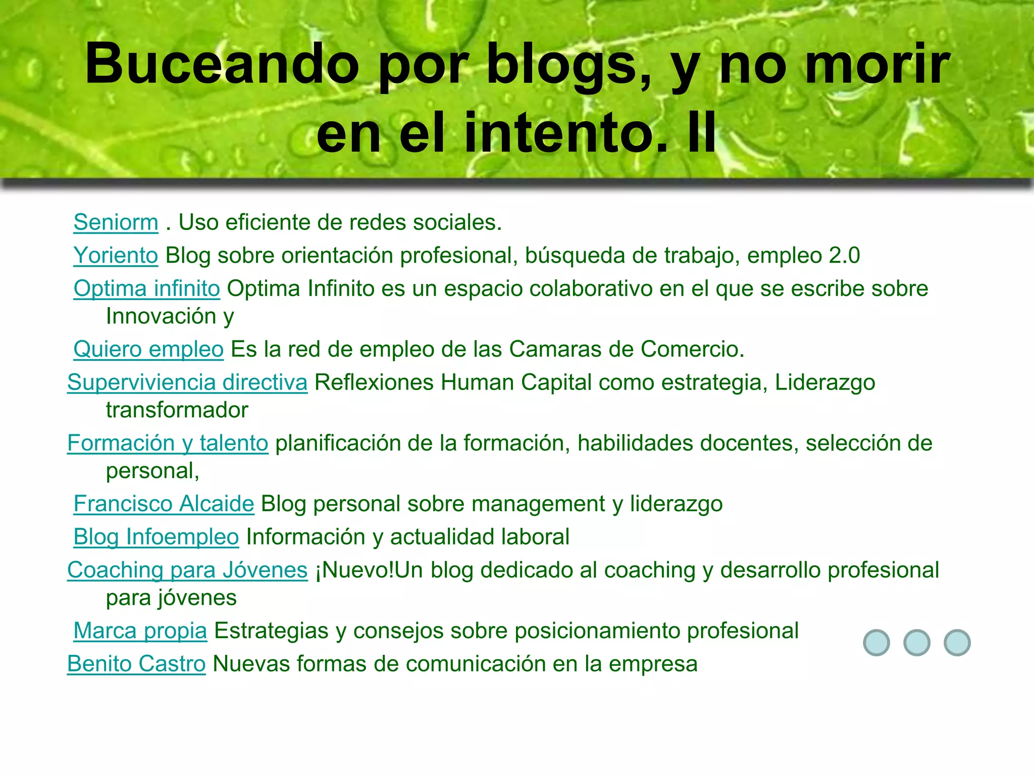 Buceando por blogs, y no morir 
en el intento. II 
Seniorm . Uso eficiente de redes sociales. 
Yoriento Blog sobre orientación profesional, búsqueda de trabajo, empleo 2.0 
Optima infinito Optima Infinito es un espacio colaborativo en el que se escribe sobre 
Innovación y 
Quiero empleo Es la red de empleo de las Camaras de Comercio. 
Superviviencia directiva Reflexiones Human Capital como estrategia, Liderazgo 
transformador 
Formación y talento planificación de la formación, habilidades docentes, selección de 
personal, 
Francisco Alcaide Blog personal sobre management y liderazgo 
Blog Infoempleo Información y actualidad laboral 
Coaching para Jóvenes ¡Nuevo!Un blog dedicado al coaching y desarrollo profesional 
para jóvenes 
Marca propia Estrategias y consejos sobre posicionamiento profesional 
Benito Castro Nuevas formas de comunicación en la empresa 
 