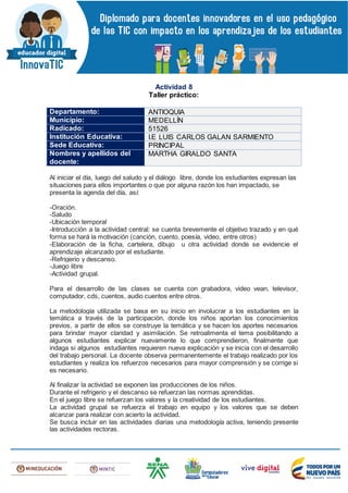 Actividad 8
Taller práctico:
Departamento: ANTIOQUIA
Municipio: MEDELLÍN
Radicado: 51526
Institución Educativa: I.E LUIS CARLOS GALAN SARMIENTO
Sede Educativa: PRINCIPAL
Nombres y apellidos del
docente:
MARTHA GIRALDO SANTA
Al iniciar el día, luego del saludo y el diálogo libre, donde los estudiantes expresan las
situaciones para ellos importantes o que por alguna razón los han impactado, se
presenta la agenda del día, así:
-Oración.
-Saludo
-Ubicación temporal
-Introducción a la actividad central: se cuenta brevemente el objetivo trazado y en qué
forma se hará la motivación (canción, cuento, poesía, video, entre otros)
-Elaboración de la ficha, cartelera, dibujo u otra actividad donde se evidencie el
aprendizaje alcanzado por el estudiante.
-Refrigerio y descanso.
-Juego libre
-Actividad grupal.
Para el desarrollo de las clases se cuenta con grabadora, video vean, televisor,
computador, cds, cuentos, audio cuentos entre otros.
La metodología utilizada se basa en su inicio en involucrar a los estudiantes en la
temática a través de la participación, donde los niños aportan los conocimientos
previos, a partir de ellos se construye la temática y se hacen los aportes necesarios
para brindar mayor claridad y asimilación. Se retroalimenta el tema posibilitando a
algunos estudiantes explicar nuevamente lo que comprendieron, finalmente que
indaga si algunos estudiantes requieren nueva explicación y se inicia con el desarrollo
del trabajo personal. La docente observa permanentemente el trabajo realizado por los
estudiantes y realiza los refuerzos necesarios para mayor comprensión y se corrige si
es necesario.
Al finalizar la actividad se exponen las producciones de los niños.
Durante el refrigerio y el descanso se refuerzan las normas aprendidas.
En el juego libre se refuerzan los valores y la creatividad de los estudiantes.
La actividad grupal se refuerza el trabajo en equipo y los valores que se deben
alcanzar para realizar con acierto la actividad.
Se busca incluir en las actividades diarias una metodología activa, teniendo presente
las actividades rectoras.