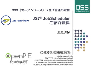 OSS（オープンソース）ジョブ管理の定番
JS7® JobScheduler
ご紹介資料
2022/5/26
http://www.ossl.co.jp
TWITTER: http://twitter.com/satoruf
LINKEDIN: http://jp.linkedin.com/in/satorufunai/ja
SLIDESHARE: http://www.slideshare.net/sfunai
FACEBOOK: http://www.facebook.com/satoru.funai
 