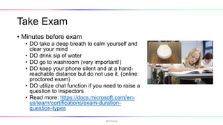 Take Exam
• Minutes before exam
• DO take a deep breath to calm yourself and
clear your mind
• DO drink sip of water
• DO go to washroom (very important!)
• DO keep your phone silent and at a hand-
reachable distance but do not use it. (online
proctored exam)
• DO utilize chat function if you need to raise a
question to inspectors
• Read more: https://docs.microsoft.com/en-
us/learn/certifications/exam-duration-
question-types
@hmheng
 