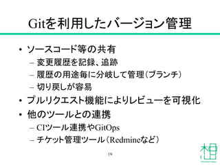 Gitを利用したバージョン管理
• ソースコード等の共有
– 変更履歴を記録、追跡
– 履歴の用途毎に分岐して管理（ブランチ）
– 切り戻しが容易
• プルリクエスト機能によりレビューを可視化
• 他のツールとの連携
– CIツール連携やGitOps
– チケット管理ツール（Redmineなど）
19
 
