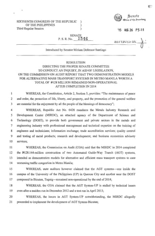 SIXTEENTH CONGRESS OF THE REPUBLIC )
OF THE PHILIPPINES )
Third Regular Session )
SENATE
P. S. R. No. 1546
Introduced by Senator Miriam Defensor Santiago
RESOLUTION
DIRECTING THE PROPER SENATE COMMITTEE
TO CONDUCT AN INQUIRY, IN AID OF LEGISLATION,
'15 AUG 26 P5:11
ON THE COMMISSION ON AUDIT REPORT THAT TWO DEMONSTRATION MODELS
FOR ALTERNATIVE MASS TRANSPORT SYSTEMS IN METRO MANILA WORTH A
TOTAL OF 11128 MILLION REMAINED NON-OPERATIONAL
AFTER COMPLETION IN 2014
1 WHEREAS, the Constitution, Article 2, Section 5, provides: "The maintenance of peace
2 and order, the protection of life, liberty, and property, and the promotion of the general welfare
3 are essential for the enjoyment by all the people ofthe blessings of democracy";
4 WHEREAS, Republic Act No. 6428 mandates the Metals Industry Research and
5 Development Center (MIRDC), an attached agency of the Department of Science and
6 Technology (DOST), to provide both government and private sectors in the metals and
7 engineering industry with professional management and technical expertise on the training of
8 engineers and technicians; information exchange; trade accreditation services; quality control
9 and testing of metal products; research and development; and business economics advisory
10 services;
11 WHEREAS, the Commission on Audit (COA) said that the MIRDC in 2014 completed
12 the 11128.l44-miIlion construction of two Automated Guide-Way Transit (AGT) systems,
13 intended as demonstration models for alternative and efficient mass transport systems to ease
14 worsening traffic congestion in Metro Manila;
15 WHEREAS, state auditors however claimed that the AGT systems-one inside the
16 campus of the University of the Philippines (UP) in Quezon City and another near the DOST
17 compound in Bicutan, Taguig-remained non-operational by the end of 2014;
18 WHEREAS, the COA claimed that the AGT System-UP is stalled by technical issues
19 even after a maiden run in December 2012 and a test run in April 2013;
20 WHEREAS, the issues in AGT System-UP notwithstanding, the MIRDC allegedly
21 proceeded to implement the development of AGT System-Bicutan;
 
