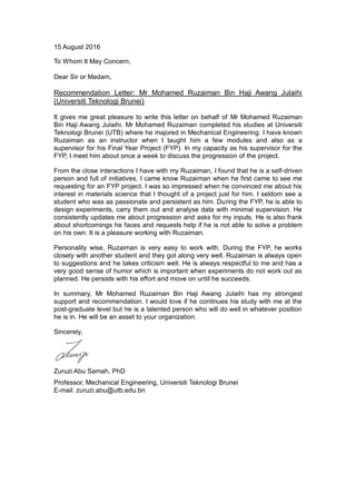 15 August 2016
To Whom It May Concern,
Dear Sir or Madam,
Recommendation Letter: Mr Mohamed Ruzaiman Bin Haji Awang Julaihi
(Universiti Teknologi Brunei)
It gives me great pleasure to write this letter on behalf of Mr Mohamed Ruzaiman
Bin Haji Awang Julaihi. Mr Mohamed Ruzaiman completed his studies at Universiti
Teknologi Brunei (UTB) where he majored in Mechanical Engineering. I have known
Ruzaiman as an instructor when I taught him a few modules and also as a
supervisor for his Final Year Project (FYP). In my capacity as his supervisor for the
FYP, I meet him about once a week to discuss the progression of the project.
From the close interactions I have with my Ruzaiman, I found that he is a self-driven
person and full of initiatives. I came know Ruzaiman when he first came to see me
requesting for an FYP project. I was so impressed when he convinced me about his
interest in materials science that I thought of a project just for him. I seldom see a
student who was as passionate and persistent as him. During the FYP, he is able to
design experiments, carry them out and analyse data with minimal supervision. He
consistently updates me about progression and asks for my inputs. He is also frank
about shortcomings he faces and requests help if he is not able to solve a problem
on his own. It is a pleasure working with Ruzaiman.
Personality wise, Ruzaiman is very easy to work with. During the FYP, he works
closely with another student and they got along very well. Ruzaiman is always open
to suggestions and he takes criticism well. He is always respectful to me and has a
very good sense of humor which is important when experiments do not work out as
planned. He persists with his effort and move on until he succeeds.
In summary, Mr Mohamed Ruzaiman Bin Haji Awang Julaihi has my strongest
support and recommendation. I would love if he continues his study with me at the
post-graduate level but he is a talented person who will do well in whatever position
he is in. He will be an asset to your organization.
Sincerely,
Zuruzi Abu Samah, PhD
Professor, Mechanical Engineering, Universiti Teknologi Brunei
E-mail: zuruzi.abu@utb.edu.bn
 