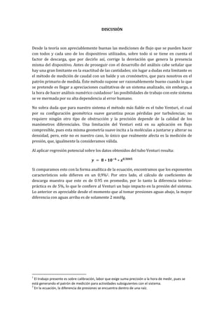 DISCUSIÓN
Desde la teoría son apreciablemente buenas las mediciones de flujo que se pueden hacer
con todos y cada uno de los dispositivos utilizados, sobre todo si se tiene en cuenta el
factor de descarga, que por decirlo así, corrige la desviación que genera la presencia
misma del dispositivo. Antes de proseguir con el desarrollo del análisis cabe señalar que
hay una gran limitante en la exactitud de las cantidades; sin lugar a dudas esta limitante es
el método de medición de caudal con un balde y un cronómetro, que para nosotros en el
patrón primario de medida. Éste método supone ser razonablemente bueno cuando lo que
se pretende es llegar a apreciaciones cualitativas de un sistema analizado, sin embargo, a
la hora de hacer análisis numérico cuidadoso1 las posibilidades de trabajo con este sistema
se ve mermada por su alta dependencia al error humano.
No sobra duda que para nuestro sistema el método más fiable es el tubo Venturi, el cual
por su configuración geométrica suave garantiza pocas pérdidas por turbulencias; no
requiere ningún otro tipo de obstrucción y la precisión depende de la calidad de los
manómetros diferenciales. Una limitación del Venturi está en su aplicación en flujo
compresible, pues esta misma geometría suave incita a la moléculas a juntarse y alterar su
densidad, pero, este no es nuestro caso, lo único que realmente afecta es la medición de
presión, que, igualmente la consideramos válida.
Al aplicar regresión potencial sobre los datos obtenidos del tubo Venturi resulta:
Si comparamos esto con la forma analítica de la ecuación, encontramos que los exponentes
característicos solo difieren en un 0,9%2. Por otro lado, el cálculo de coeficientes de
descarga muestra que este es de 0.95 en promedio, por lo tanto la diferencia teórico-
práctica es de 5%, lo que le confiere al Venturi un bajo impacto en la presión del sistema.
Lo anterior es apreciable desde el momento que al tomar presiones aguas abajo, la mayor
diferencia con aguas arriba es de solamente 2 mmHg.
1
El trabajo presente es sobre calibración, labor que exige suma precisión a la hora de medir, pues se
está generando el patrón de medición para actividades subsiguientes con el sistema.
2
En la ecuación, la diferencia de presiones se encuentra dentro de una raíz.
 