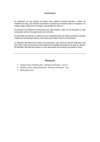 Conclusiones
La realización de esta práctica ha tenido como objetivo principal aprender a utilizar los
medidores de flujo y así observar la precisión o exactitud que presenta cada uno respecto a su
medida, saber cuáles son las ventajas y desventajas de cada uno.
Al calcularse el Coeficiente de Descarga para cada medidor, cada uno fue arrojando un valor
comparativo entre el Cd experimental y el Cd teórico.
Al desarrollar las gráficas, se observaron los comportamientos de ciertos parámetros (Caudal,
Coeficiente de Descarga) frente a otros (Altura del medidor, Número de Reynolds).
La utilización del balance de energía fue fundamental para todos los cálculos realizados, bajo
ese criterio radica la importancia de las gráficas de pérdidas permanentes de carga vs. Número
de Reynolds, todo ello para obtener un valor aproximado de la energía que pierde un fluido.
Bibliografía
 Cengel, Yunus; Cimbala, John – Mecánica de fluidos – Cap 12.
 Streeter, Victor; Wyley, Benjamin – Mecánica de fluidos – Cap
 Web-grafía varia.
 