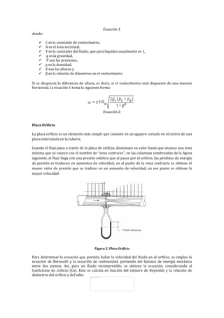 Ecuación 1.
donde:
 C es la constante de venturímetro,
 A es el área seccional,
 Y es la constante del fluido, que para líquidos usualmente es 1,
 g es la gravedad,
 P son las presiones,
 ρ es la densidad,
 Z son las alturas y
 β es la relación de diámetros en el venturímetro.
Si se desprecia la diferencia de altura, es decir, si el venturímetro está dispuesto de una manera
horizontal, la ecuación 1 toma la siguiente forma:
Ecuación 2.
Placa Orificio
La placa orificio es un elemento más simple que consiste en un agujero cortado en el centro de una
placa intercalada en la tubería.
Cuando el flujo pasa a través de la placa de orificio, disminuye su valor hasta que alcanza una área
mínima que se conoce con el nombre de “vena contracta”, en las columnas sombreadas de la figura
siguiente, el flujo llega con una presión estática que al pasar por el orificio, las pérdidas de energía
de presión se traducen en aumentos de velocidad, en el punto de la vena contracta se obtiene el
menor valor de presión que se traduce en un aumento de velocidad, en ese punto se obtiene la
mayor velocidad.
Figura 2. Placa Orificio
Para determinar la ecuación que permita hallar la velocidad del fluido en el orificio, se emplea la
ecuación de Bernoulli y la ecuación de continuidad, partiendo del balance de energía mecánica
entre dos puntos. Así, para un fluido incompresible, se obtiene la ecuación, considerando al
Coeficiente de orificio (Co). Este se calcula en función del número de Reynolds y la relación de
diámetros del orificio y del tubo.
 