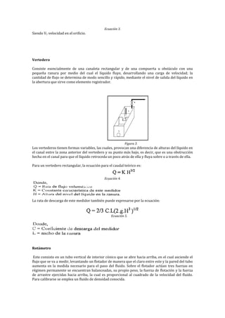 Ecuación 3.
Siendo V1 velocidad en el orificio.
Vertedero
Consiste esencialmente de una canaleta rectangular y de una compuerta u obstáculo con una
pequeña ranura por medio del cual el líquido fluye, desarrollando una carga de velocidad; la
cantidad de flujo se determina de modo sencillo y rápido, mediante el nivel de salida del líquido en
la abertura que sirve como elemento registrador.
Figura 3.
Los vertederos tienen formas variables, las cuales, provocan una diferencia de alturas del líquido en
el canal entre la zona anterior del vertedero y su punto más bajo, es decir, que es una obstrucción
hecha en el canal para que el líquido retroceda un poco atrás de ella y fluya sobre o a través de ella.
Para un vertedero rectangular, la ecuación para el caudal teórico es:
Ecuación 4.
La rata de descarga de este medidor también puede expresarse por la ecuación:
Ecuación 5.
Rotámetro
Este consiste en un tubo vertical de interior cónico que se abre hacia arriba, en el cual asciende el
flujo que se va a medir, levantando un flotador de manera que el claro entre este y la pared del tubo
aumenta en la medida necesario para el paso del fluido. Sobre el flotador actúan tres fuerzas en
régimen permanente se encuentran balanceadas, su propio peso, la fuerza de flotación y la fuerza
de arrastre ejercidas hacia arriba, la cual es proporcional al cuadrado de la velocidad del fluido.
Para calibrarse se emplea un fluido de densidad conocida.
 