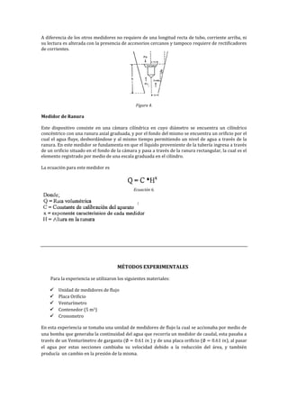 A diferencia de los otros medidores no requiere de una longitud recta de tubo, corriente arriba, ni
su lectura es alterada con la presencia de accesorios cercanos y tampoco requiere de rectificadores
de corrientes.
Figura 4.
Medidor de Ranura
Este dispositivo consiste en una cámara cilíndrica en cuyo diámetro se encuentra un cilíndrico
concéntrico con una ranura axial graduada, y por el fondo del mismo se encuentra un orificio por el
cual el agua fluye, desbordándose y al mismo tiempo permitiendo un nivel de agua a través de la
ranura. En este medidor se fundamenta en que el líquido proveniente de la tubería ingresa a través
de un orificio situado en el fondo de la cámara y pasa a través de la ranura rectangular, la cual es el
elemento registrado por medio de una escala graduada en el cilindro.
La ecuación para este medidor es
Ecuación 6.
MÉTODOS EXPERIMENTALES
Para la experiencia se utilizaron los siguientes materiales:
 Unidad de medidores de flujo
 Placa Orificio
 Venturímetro
 Contenedor (5 m3)
 Cronometro
En esta experiencia se tomaba una unidad de medidores de flujo la cual se accionaba por medio de
una bomba que generaba la continuidad del agua que recorría un medidor de caudal, esta pasaba a
través de un Venturímetro de garganta ) y de una placa orificio ( ), al pasar
el agua por estas secciones cambiaba su velocidad debido a la reducción del área, y también
producía un cambio en la presión de la misma.
 