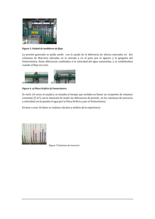 Figura 5. Unidad de medidores de flujo.
La presión generada se podía medir con la ayuda de la diferencia de alturas marcadas en dos
columnas de Mercurio ubicadas en la entrada y en el paso por el agujero y la garganta del
Venturímetro. Estas diferencias cambiaban si la velocidad del agua aumentaba, y se estabilizaban
cuando el flujo era cero.
a) b)
Figura 6. a) Placa Orificio b) Venturímetro
Se varió 10 veces el caudal y se tomaba el tiempo que tardaba en llenar un recipiente de volumen
constante (5 m3) con la intención de medir las diferencias de presión en los columnas de mercurio
y velocidad con la pasaba el agua por la Placa Orificio y por el Venturímetro.
En base a esos 10 datos se realizan cálculos y análisis de la experiencia
Figura 7.Columnas de mercurio
 