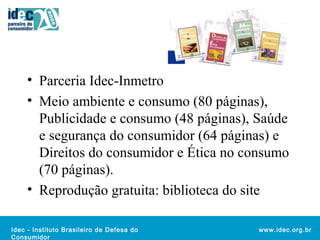 • Parceria Idec-Inmetro 
• Meio ambiente e consumo (80 páginas), 
Publicidade e consumo (48 páginas), Saúde 
e segurança do consumidor (64 páginas) e 
Direitos do consumidor e Ética no consumo 
(70 páginas). 
• Reprodução gratuita: biblioteca do site 
Idec - Instituto Brasileiro de Defesa do 
Consumidor 
www.idec.org.br 
 