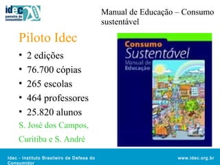 Idec - Instituto Brasileiro de Defesa do 
Consumidor 
www.idec.org.br 
Piloto Idec 
• 2 edições 
• 76.700 cópias 
• 265 escolas 
• 464 professores 
• 25.820 alunos 
S. José dos Campos, 
Curitiba e S. André 
Manual de Educação – Consumo 
sustentável 
 