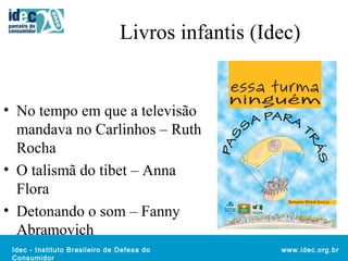 Livros infantis (Idec) 
Idec - Instituto Brasileiro de Defesa do 
Consumidor 
www.idec.org.br 
• No tempo em que a televisão 
mandava no Carlinhos – Ruth 
Rocha 
• O talismã do tibet – Anna 
Flora 
• Detonando o som – Fanny 
Abramovich 
 
