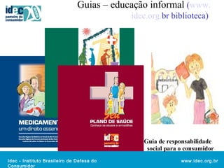 Guias – educação informal (www. 
Idec - Instituto Brasileiro de Defesa do 
Consumidor 
idec.org.br biblioteca) 
Guia de responsabilidade 
social para o consumidor 
www.idec.org.br 
 
