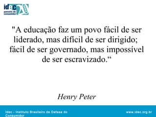 "A educação faz um povo fácil de ser 
liderado, mas difícil de ser dirigido; 
fácil de ser governado, mas impossível 
Idec - Instituto Brasileiro de De fesa do 
Consumidor 
www.idec.org.br 
de ser escravizado.“ 
Henry Peter 
