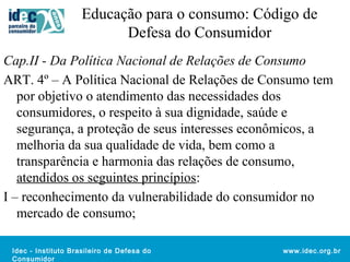 Educação para o consumo: Código de 
Idec - Instituto Brasileiro de Defesa do 
Consumidor 
www.idec.org.br 
Defesa do Consumidor 
Cap.II - Da Política Nacional de Relações de Consumo 
ART. 4º – A Política Nacional de Relações de Consumo tem 
por objetivo o atendimento das necessidades dos 
consumidores, o respeito à sua dignidade, saúde e 
segurança, a proteção de seus interesses econômicos, a 
melhoria da sua qualidade de vida, bem como a 
transparência e harmonia das relações de consumo, 
atendidos os seguintes princípios: 
I – reconhecimento da vulnerabilidade do consumidor no 
mercado de consumo; 
 