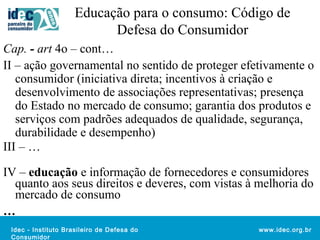 Educação para o consumo: Código de 
Idec - Instituto Brasileiro de Defesa do 
Consumidor 
www.idec.org.br 
Defesa do Consumidor 
Cap. - art 4o – cont… 
II – ação governamental no sentido de proteger efetivamente o 
consumidor (iniciativa direta; incentivos à criação e 
desenvolvimento de associações representativas; presença 
do Estado no mercado de consumo; garantia dos produtos e 
serviços com padrões adequados de qualidade, segurança, 
durabilidade e desempenho) 
III – … 
IV – educação e informação de fornecedores e consumidores 
quanto aos seus direitos e deveres, com vistas à melhoria do 
mercado de consumo 
… 
 